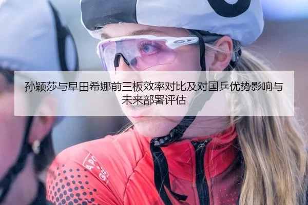 孙颖莎与早田希娜前三板效率对比及对国乒优势影响与未来部署评估