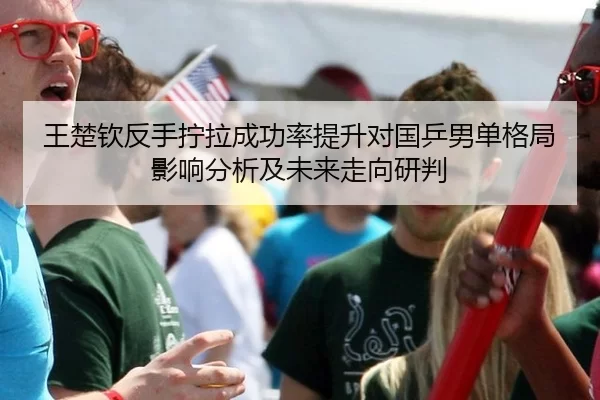 王楚钦反手拧拉成功率提升对国乒男单格局影响分析及未来走向研判