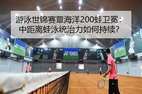 游泳世锦赛覃海洋200蛙卫冕：中距离蛙泳统治力如何持续？