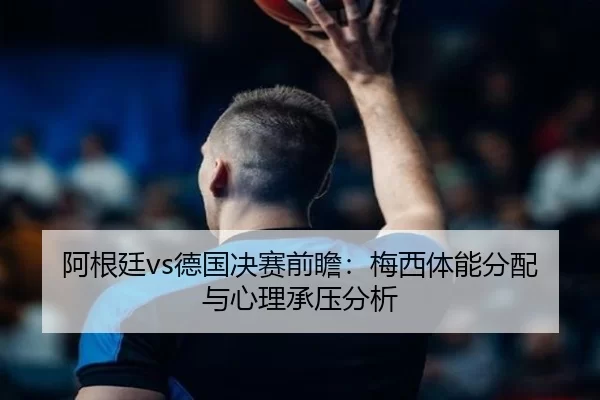阿根廷vs德国决赛前瞻：梅西体能分配与心理承压分析